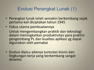 Evolusi Perangkat Lunak (1)
• Perangkat lunak telah semakin berkembang sejak
pertama kali diciptakan tahun 1945
• Fokus utama pembuatannya
Untuk mengembangkan praktik dan teknologi
dalam meningkatkan produktivitas para praktisi
pengembang PL dan kualitas aplikasi yg dapat
digunakan oleh pemakai
• Evolusi dipicu adanya tuntutan bisnis dan
lingkungan kerja yang berkembang sangat
dinamis
 