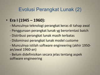 Evolusi Perangkat Lunak (2)
• Era I (1945 – 1960):
- Munculnya teknologi perangkat keras di tahap awal
- Penggunaan perangkat lunak yg berorientasi batch
- Distribusi perangkat lunak masih terbatas
- Didominasi perangkat lunak model custome
- Munculnya istilah software engineering (akhir 1950-
an/awal 1960-an)
- Belum didefinisikan secara jelas tentang aspek
software engineering
 