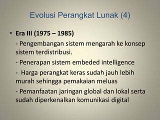 Evolusi Perangkat Lunak (4)
• Era III (1975 – 1985)
- Pengembangan sistem mengarah ke konsep
sistem terdistribusi.
- Penerapan sistem embeded intelligence
- Harga perangkat keras sudah jauh lebih
murah sehingga pemakaian meluas
- Pemanfaatan jaringan global dan lokal serta
sudah diperkenalkan komunikasi digital
 