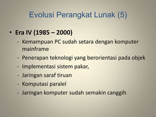 Evolusi Perangkat Lunak (5)
• Era IV (1985 – 2000)
- Kemampuan PC sudah setara dengan komputer
mainframe
- Penerapan teknologi yang berorientasi pada objek
- Implementasi sistem pakar,
- Jaringan saraf tiruan
- Komputasi paralel
- Jaringan komputer sudah semakin canggih
 