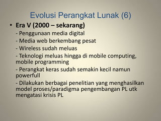 Evolusi Perangkat Lunak (6)
• Era V (2000 – sekarang)
- Penggunaan media digital
- Media web berkembang pesat
- Wireless sudah meluas
- Teknologi meluas hingga di mobile computing,
mobile programming
- Perangkat keras sudah semakin kecil namun
powerfull
- Dilakukan berbagai penelitian yang menghasilkan
model proses/paradigma pengembangan PL utk
mengatasi krisis PL
 