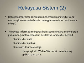 Rekayasa Sistem (2)
• Rekayasa informasi bertujuan menentukan arsitektur yang
memungkinkan suatu bisnis menggunakan informasi secara
efektif.
• Rekayasa informasi menghasilkan suatu rencana menyeluruh
guna mengimplementasikan arsitektur- arsitektur berikut :
¤ arsitektur data
¤ arsitektur aplikasi
¤ infrastruktur teknologi,
menyangkut HW dan SW untuk mendukung
aplikasi dan data
 