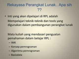 Rekayasa Perangkat Lunak.. Apa sih
??
• Inti yang akan dipelajari di RPL adalah
Mempelajari teknik-teknik dan tools yang
digunakan dalam pembangunan perangkat lunak
Mata kuliah yang mendasari penguatan
pemahaman dalam belajar RPL :
– IMK
– Konsep pemrograman
– Algoritma pemrograman
– Basisdata
 