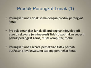 Produk Perangkat Lunak (1)
• Perangkat lunak tidak sama dengan produk perangkat
keras
• Produk perangkat lunak dikembangkan (developed)
atau direkayasa (engineered) Tidak dipabrikkan seperti
pabrik perangkat keras, misal komputer, mobil.
• Perangkat lunak secara pemakaian tidak pernah
aus/usang layaknya suku cadang perangkat keras
 