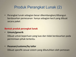 Produk Perangkat Lunak (2)
• Perangkat lunak sebagian besar dikembangkan/dibangun
berdasarkan pemesanan hanya sebagian kecil yang dibuat
secara paket
Bentuk produk perangkat lunak
• Umum/generik
Dibuat untuk keperluan yang luas dan tidak berdasarkan pada
permintaan pihak tertentu.
• Pesanan/custome/by tailor
Dibuat spesifik sesuai sistem yang dibutuhkan oleh pemesan
 