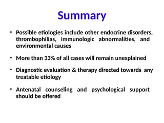 • Possible etiologies include other endocrine disorders,
thrombophilias, immunologic abnormalities, and
environmental causes
• More than 33% of all cases will remain unexplained
• Diagnostic evaluation & therapy directed towards any
treatable etiology
• Antenatal counseling and psychological support
should be offered
Summary
 