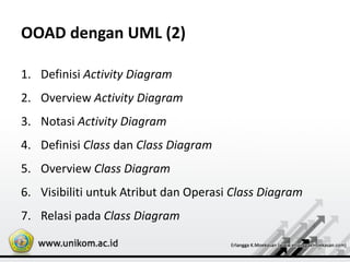 OOAD dengan UML (2)
1. Definisi Activity Diagram
2. Overview Activity Diagram
3. Notasi Activity Diagram
4. Definisi Class dan Class Diagram
5. Overview Class Diagram
6. Visibiliti untuk Atribut dan Operasi Class Diagram
7. Relasi pada Class Diagram
 