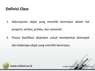 Definisi Class
1. Sekumpulan objek yang memiliki kemiripan dalam hal
properti, atribut, prilaku, dan semantik.
2. Proses klasifikasi dilakukan untuk membentuk kelompok
dari beberapa objek yang memiliki kemiripan.
 