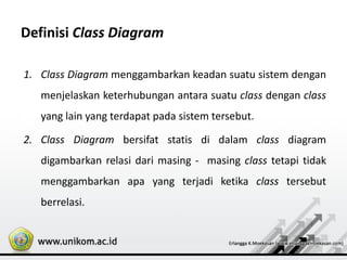 Definisi Class Diagram
1. Class Diagram menggambarkan keadan suatu sistem dengan
menjelaskan keterhubungan antara suatu class dengan class
yang lain yang terdapat pada sistem tersebut.
2. Class Diagram bersifat statis di dalam class diagram
digambarkan relasi dari masing - masing class tetapi tidak
menggambarkan apa yang terjadi ketika class tersebut
berrelasi.
 