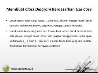 Membuat Class Diagram Berdasarkan Use Case
• Untuk nama kelas yang hanya 1 suku kata, diawali dengan huruf besar.
Contoh : Mahasiswa, Dosen, Karyawan, Petugas, Denda, Transaksi.
• Untuk nama kelas yang lebih dari 1 suku kata, setiap huruf pertama suku
kata diawali dengan huruf besar, dan jangan menggunakan tanda spasi,
underscode ( _ ), dash (-), pipeline ( | ) atau tanda baca yang lain Contoh :
KoleksiLuar, KoleksiLokal, KaryawanDanDosen
 