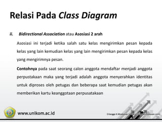 Relasi Pada Class Diagram
ii. Bidirectional Association atau Asosiasi 2 arah
Asosiasi ini terjadi ketika salah satu kelas mengirimkan pesan kepada
kelas yang lain kemudian kelas yang lain mengirimkan pesan kepada kelas
yang mengirimnya pesan.
Contohnya pada saat seorang calon anggota mendaftar menjadi anggota
perpustakaan maka yang terjadi adalah anggota menyerahkan identitas
untuk diproses oleh petugas dan beberapa saat kemudian petugas akan
memberikan kartu keanggotaan perpusatakaan
 