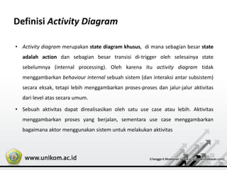 Definisi Activity Diagram
• Activity diagram merupakan state diagram khusus, di mana sebagian besar state
adalah action dan sebagian besar transisi di-trigger oleh selesainya state
sebelumnya (internal processing). Oleh karena itu activity diagram tidak
menggambarkan behaviour internal sebuah sistem (dan interaksi antar subsistem)
secara eksak, tetapi lebih menggambarkan proses-proses dan jalur-jalur aktivitas
dari level atas secara umum.
• Sebuah aktivitas dapat direalisasikan oleh satu use case atau lebih. Aktivitas
menggambarkan proses yang berjalan, sementara use case menggambarkan
bagaimana aktor menggunakan sistem untuk melakukan aktivitas
 
