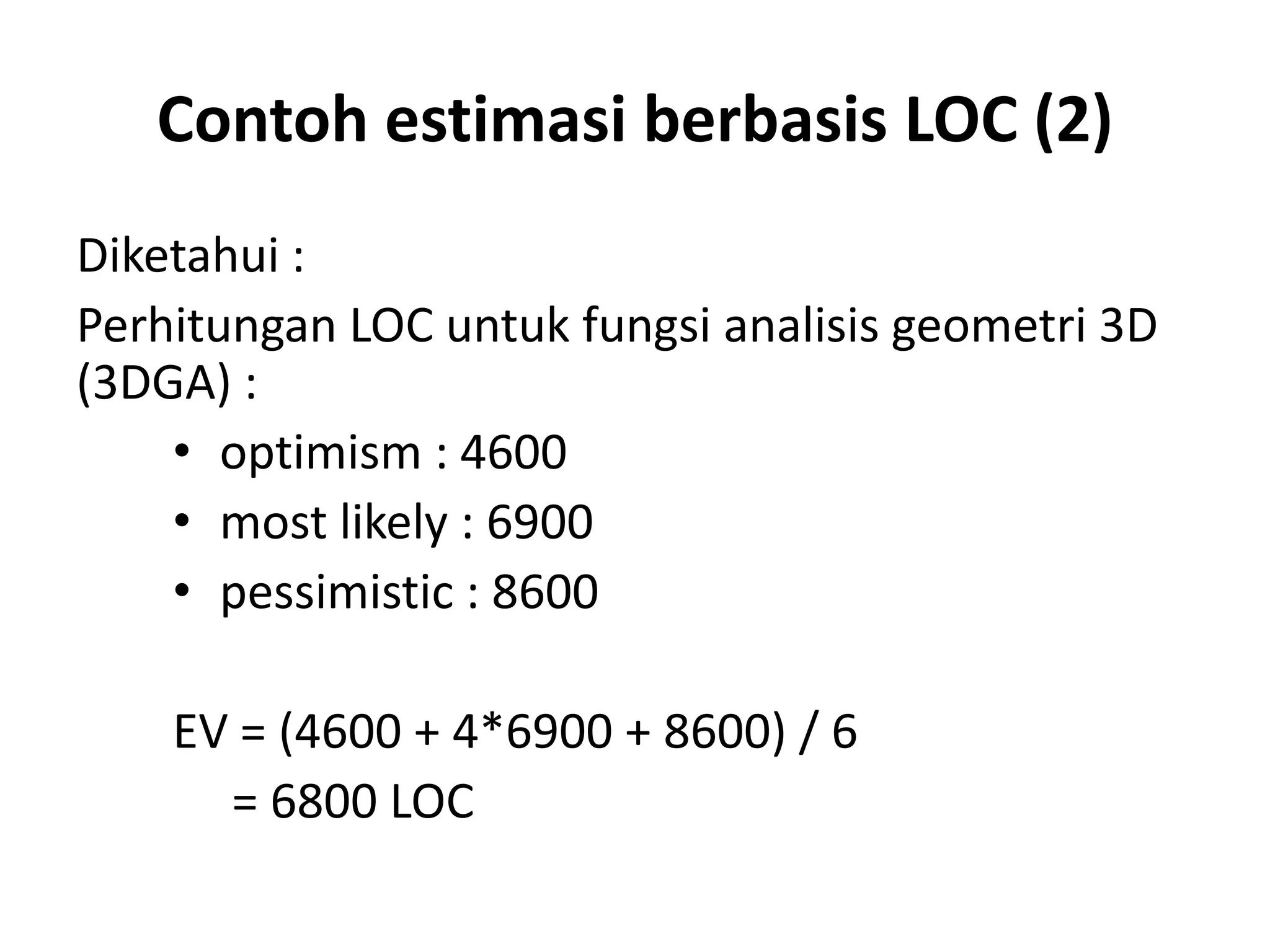 Contoh estimasi berbasis LOC (2)
Diketahui :
Perhitungan LOC untuk fungsi analisis geometri 3D
(3DGA) :
    • optimism : 4600
    • most likely : 6900
    • pessimistic : 8600

    EV = (4600 + 4*6900 + 8600) / 6
      = 6800 LOC
 