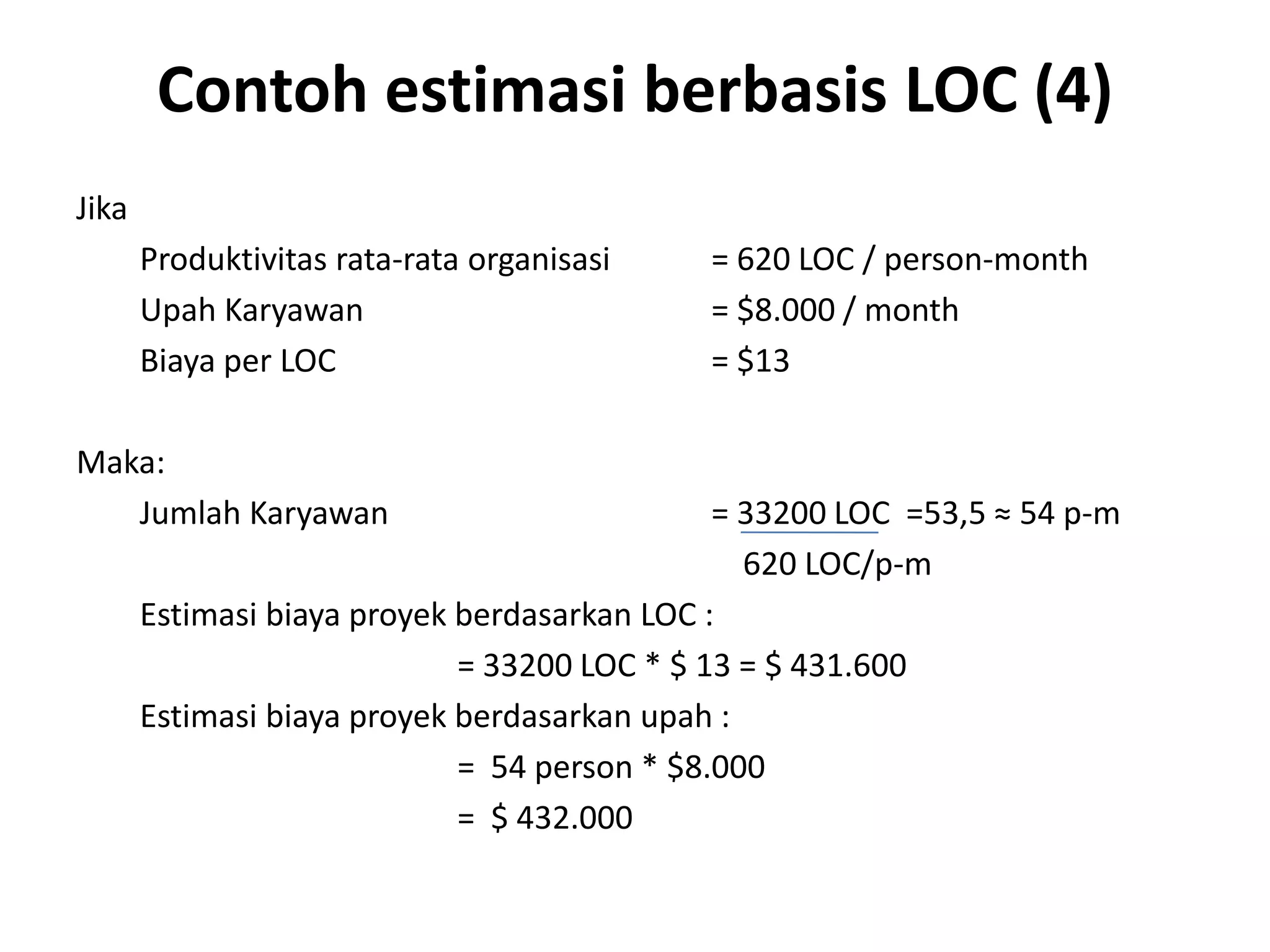 Contoh estimasi berbasis LOC (4)
Jika
       Produktivitas rata-rata organisasi   = 620 LOC / person-month
       Upah Karyawan                        = $8.000 / month
       Biaya per LOC                        = $13

Maka:
   Jumlah Karyawan                            = 33200 LOC =53,5 ≈ 54 p-m
                                                620 LOC/p-m
       Estimasi biaya proyek berdasarkan LOC :
                             = 33200 LOC * $ 13 = $ 431.600
       Estimasi biaya proyek berdasarkan upah :
                             = 54 person * $8.000
                             = $ 432.000
 