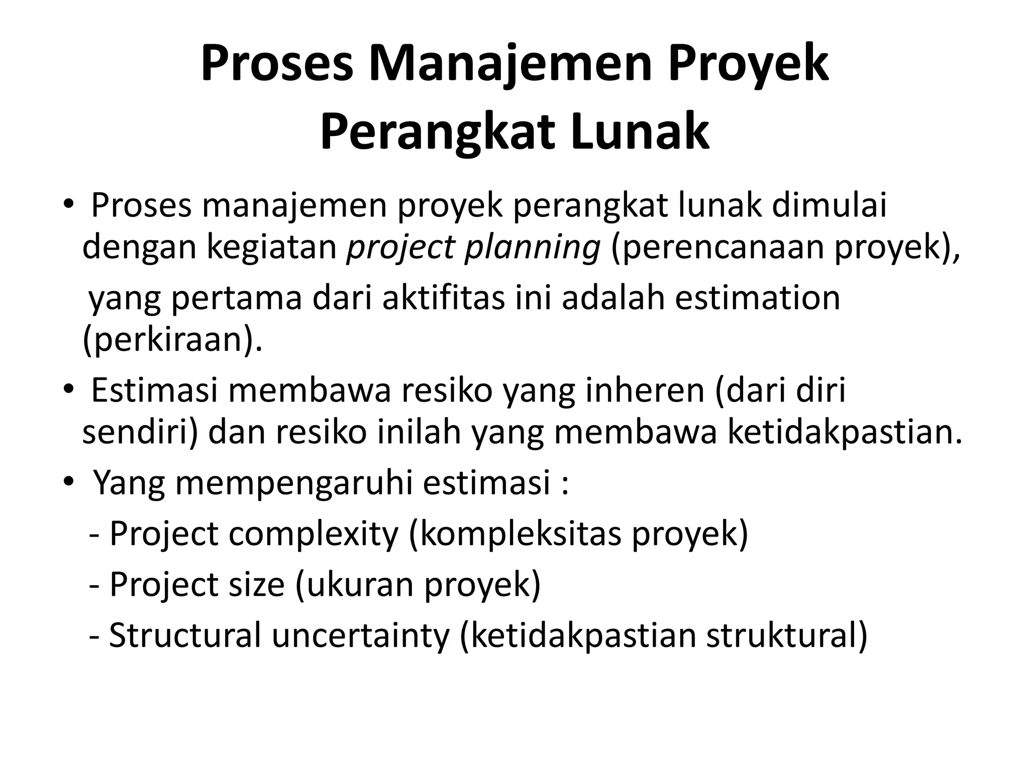 Proses Manajemen Proyek
             Perangkat Lunak
• Proses manajemen proyek perangkat lunak dimulai
 dengan kegiatan project planning (perencanaan proyek),
  yang pertama dari aktifitas ini adalah estimation
 (perkiraan).
• Estimasi membawa resiko yang inheren (dari diri
 sendiri) dan resiko inilah yang membawa ketidakpastian.
• Yang mempengaruhi estimasi :
  - Project complexity (kompleksitas proyek)
  - Project size (ukuran proyek)
  - Structural uncertainty (ketidakpastian struktural)
 