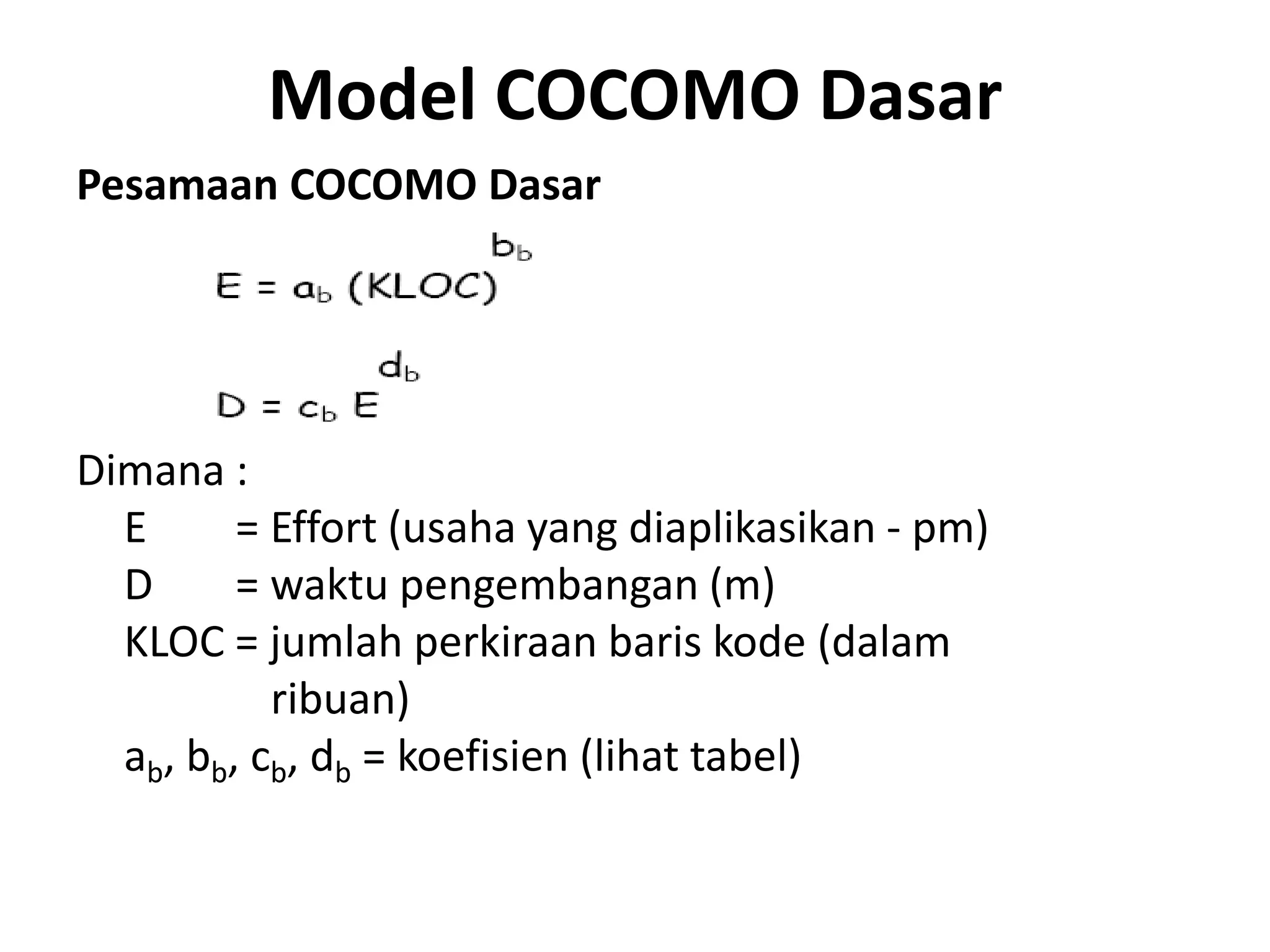 Model COCOMO Dasar
Pesamaan COCOMO Dasar




Dimana :
  E      = Effort (usaha yang diaplikasikan - pm)
  D      = waktu pengembangan (m)
  KLOC = jumlah perkiraan baris kode (dalam
           ribuan)
  ab, bb, cb, db = koefisien (lihat tabel)
 