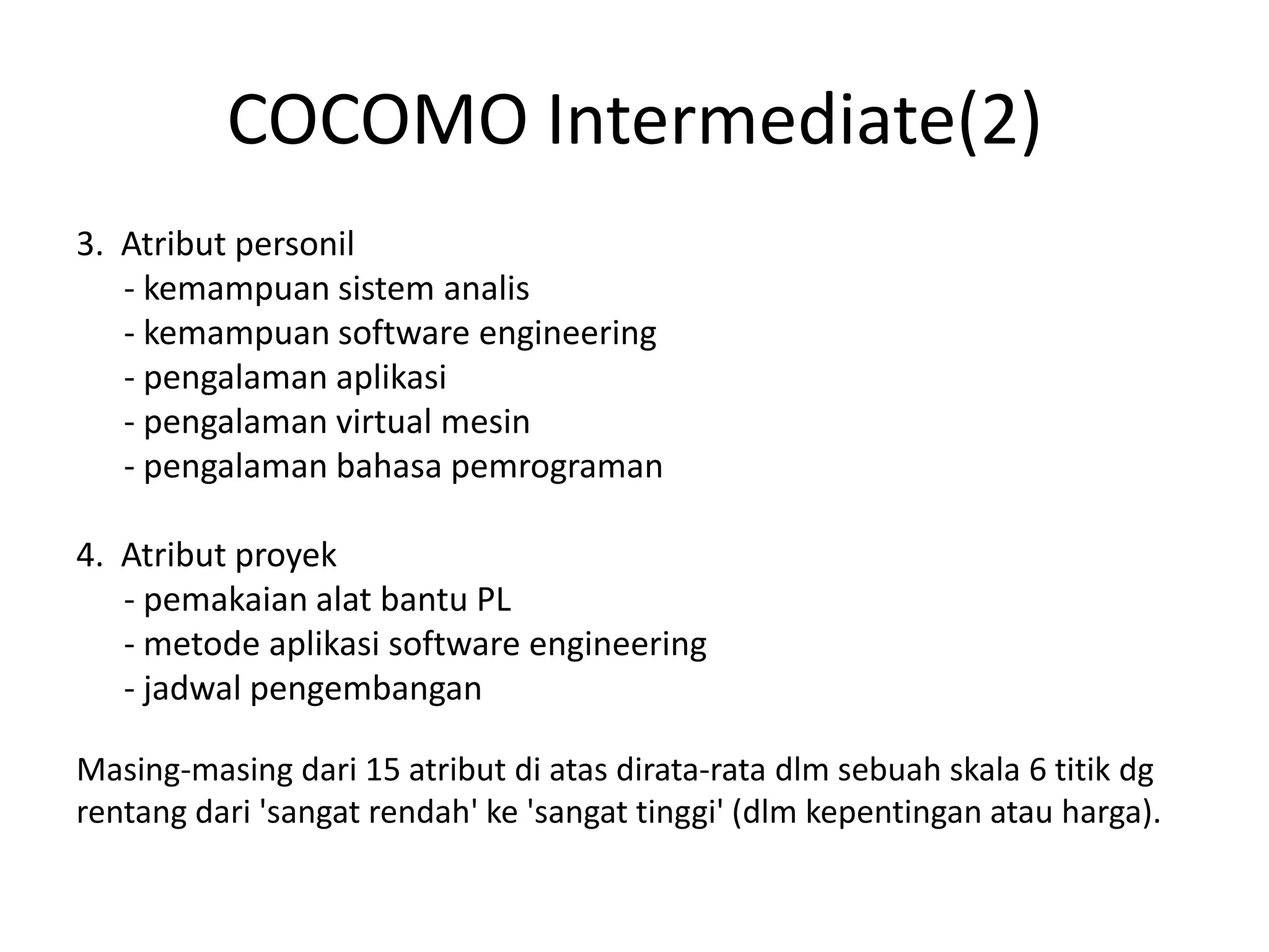 COCOMO Intermediate(2)
3. Atribut personil
   - kemampuan sistem analis
   - kemampuan software engineering
   - pengalaman aplikasi
   - pengalaman virtual mesin
   - pengalaman bahasa pemrograman

4. Atribut proyek
   - pemakaian alat bantu PL
   - metode aplikasi software engineering
   - jadwal pengembangan

Masing-masing dari 15 atribut di atas dirata-rata dlm sebuah skala 6 titik dg
rentang dari 'sangat rendah' ke 'sangat tinggi' (dlm kepentingan atau harga).
 