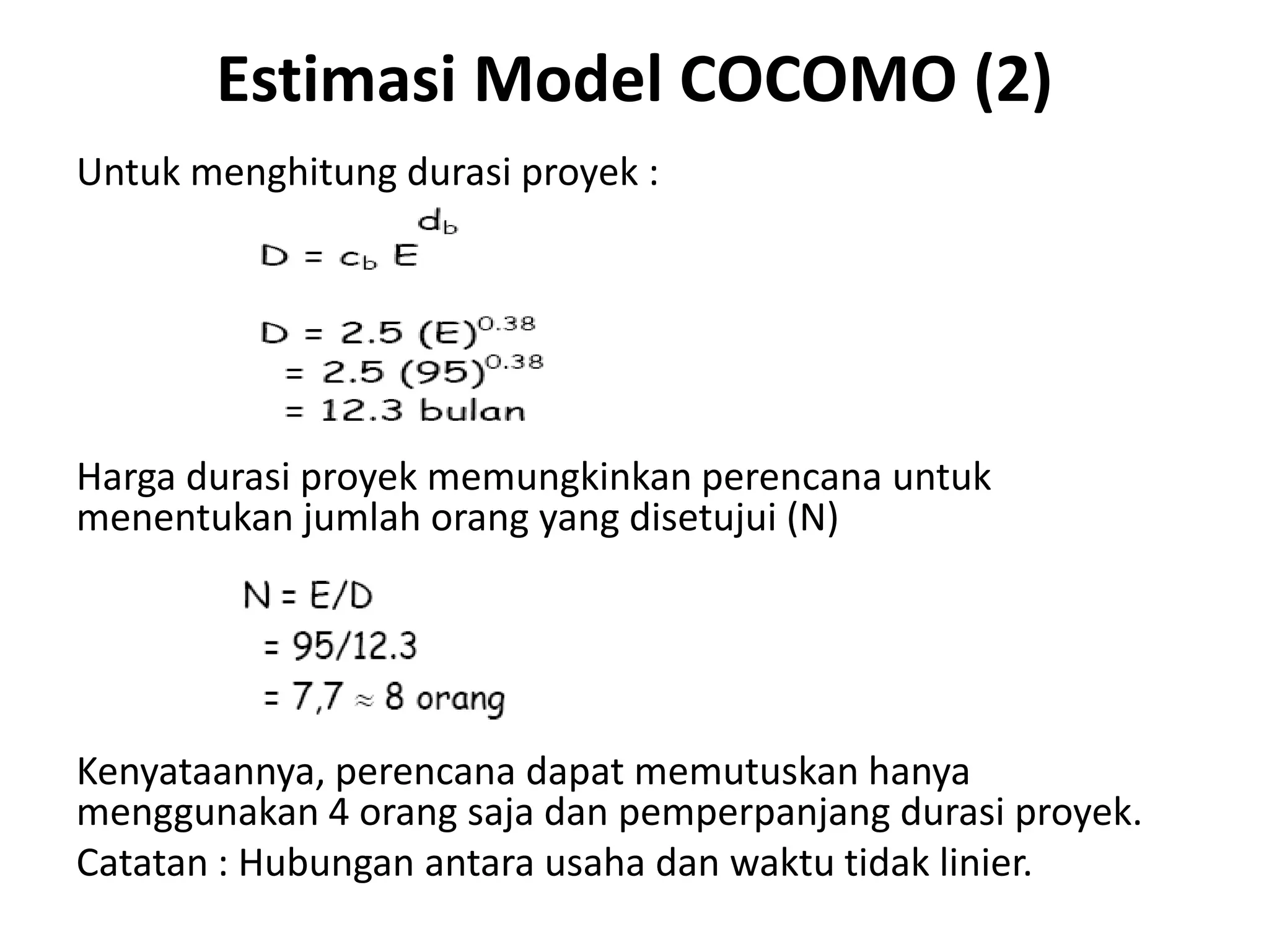 Estimasi Model COCOMO (2)
Untuk menghitung durasi proyek :




Harga durasi proyek memungkinkan perencana untuk
menentukan jumlah orang yang disetujui (N)




Kenyataannya, perencana dapat memutuskan hanya
menggunakan 4 orang saja dan pemperpanjang durasi proyek.
Catatan : Hubungan antara usaha dan waktu tidak linier.
 