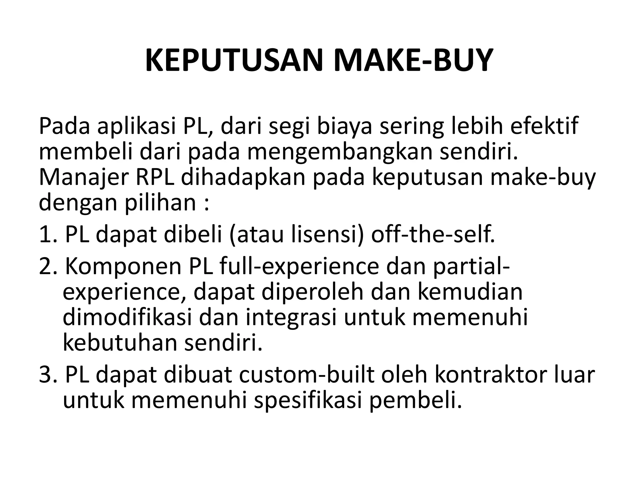 KEPUTUSAN MAKE-BUY
Pada aplikasi PL, dari segi biaya sering lebih efektif
membeli dari pada mengembangkan sendiri.
Manajer RPL dihadapkan pada keputusan make-buy
dengan pilihan :
1. PL dapat dibeli (atau lisensi) off-the-self.
2. Komponen PL full-experience dan partial-
   experience, dapat diperoleh dan kemudian
   dimodifikasi dan integrasi untuk memenuhi
   kebutuhan sendiri.
3. PL dapat dibuat custom-built oleh kontraktor luar
   untuk memenuhi spesifikasi pembeli.
 