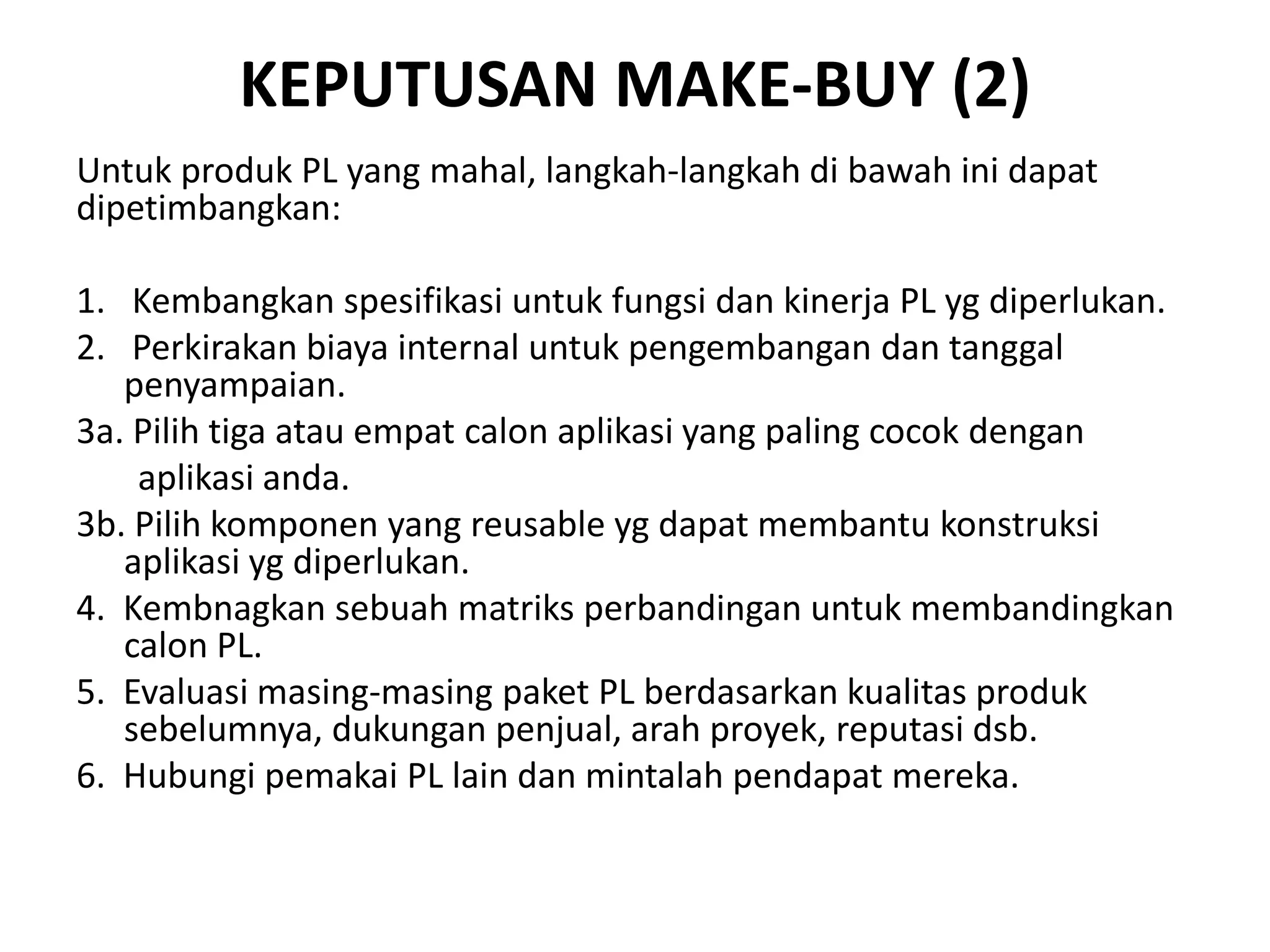 KEPUTUSAN MAKE-BUY (2)
Untuk produk PL yang mahal, langkah-langkah di bawah ini dapat
dipetimbangkan:

1. Kembangkan spesifikasi untuk fungsi dan kinerja PL yg diperlukan.
2. Perkirakan biaya internal untuk pengembangan dan tanggal
   penyampaian.
3a. Pilih tiga atau empat calon aplikasi yang paling cocok dengan
    aplikasi anda.
3b. Pilih komponen yang reusable yg dapat membantu konstruksi
   aplikasi yg diperlukan.
4. Kembnagkan sebuah matriks perbandingan untuk membandingkan
   calon PL.
5. Evaluasi masing-masing paket PL berdasarkan kualitas produk
   sebelumnya, dukungan penjual, arah proyek, reputasi dsb.
6. Hubungi pemakai PL lain dan mintalah pendapat mereka.
 