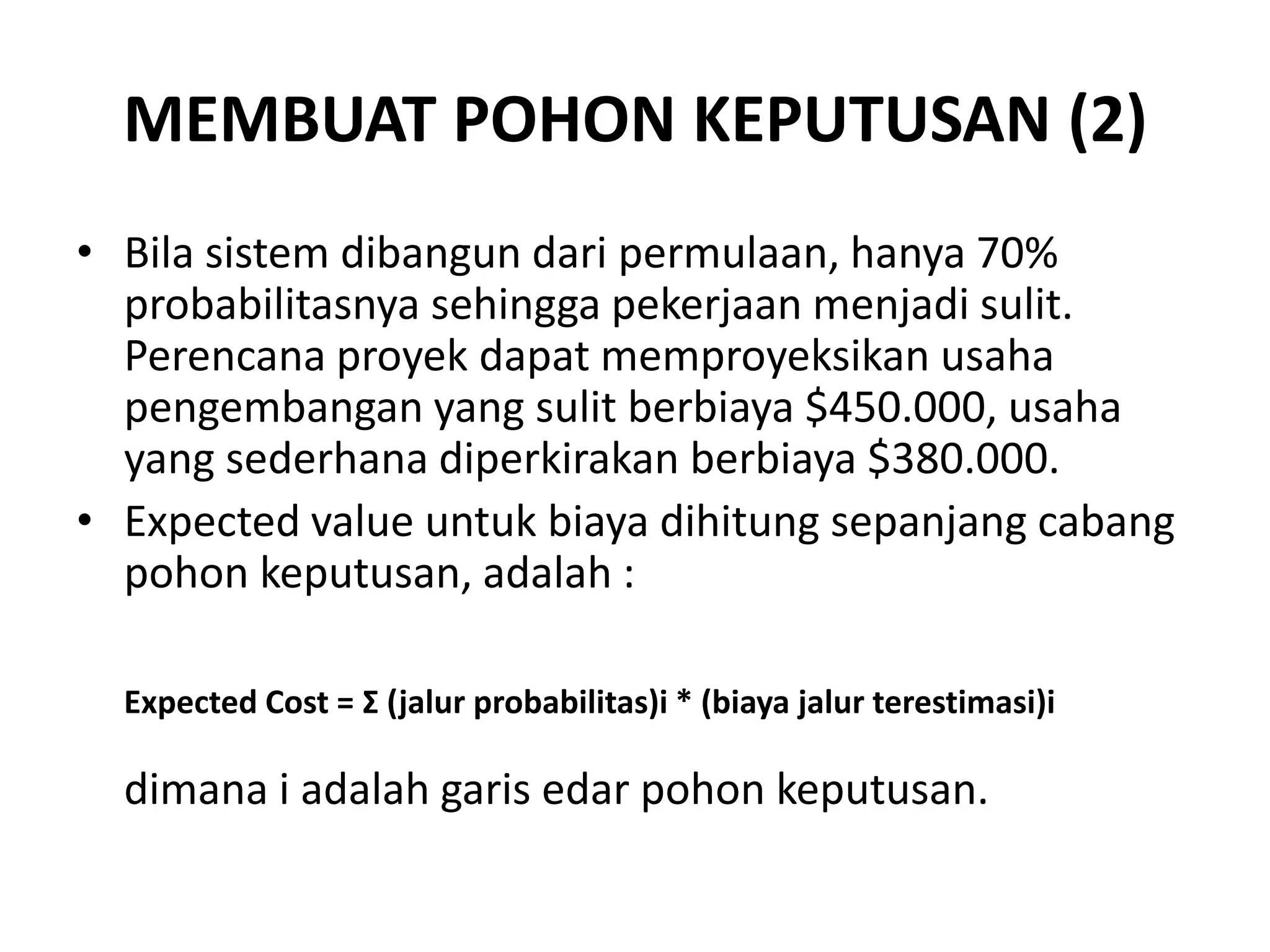 MEMBUAT POHON KEPUTUSAN (2)
• Bila sistem dibangun dari permulaan, hanya 70%
  probabilitasnya sehingga pekerjaan menjadi sulit.
  Perencana proyek dapat memproyeksikan usaha
  pengembangan yang sulit berbiaya $450.000, usaha
  yang sederhana diperkirakan berbiaya $380.000.
• Expected value untuk biaya dihitung sepanjang cabang
  pohon keputusan, adalah :

  Expected Cost = Σ (jalur probabilitas)i * (biaya jalur terestimasi)i

  dimana i adalah garis edar pohon keputusan.
 