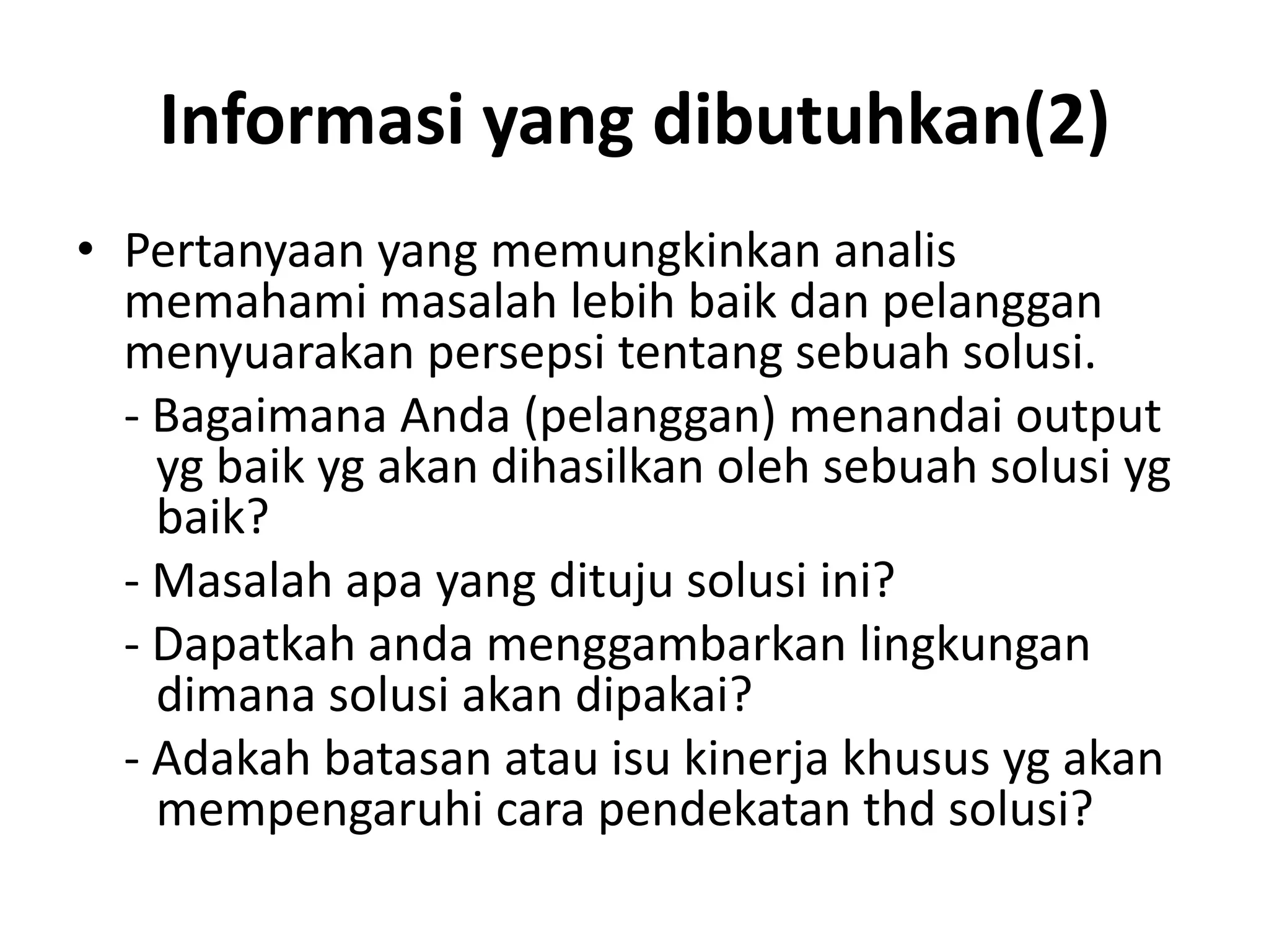 Informasi yang dibutuhkan(2)
• Pertanyaan yang memungkinkan analis
  memahami masalah lebih baik dan pelanggan
  menyuarakan persepsi tentang sebuah solusi.
  - Bagaimana Anda (pelanggan) menandai output
    yg baik yg akan dihasilkan oleh sebuah solusi yg
    baik?
  - Masalah apa yang dituju solusi ini?
  - Dapatkah anda menggambarkan lingkungan
    dimana solusi akan dipakai?
  - Adakah batasan atau isu kinerja khusus yg akan
    mempengaruhi cara pendekatan thd solusi?
 