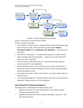 Rekayasa Perangkat Lunak Teknik Informatika UKDW
Semester Genap 2004/2005




  Analyse and           Produce paper-           Evaluate design
 understand user         based design             with end-users
    activities            prototype



                                                       Produce
                            Design                                   Evaluate design
                                                    dynamic design
                           prototype                                  with end-users
                                                      prototype


                                                      Executable        Implement
                                                       prototype         final user
                                                                         interface

                     Gambar 1: Proses merancang user interface
Prinsip –prinsip dalam merancang user interface
Berikut ini prinsip-prinsip UID:
    User familiarity / Mudah dikenali : gunakan istilah, konsep dan kebiasaan user
    bukan computer (misal: sistem perkantoran gunakan istilah letters,
    documents, folders bukan directories, file, identifiers. -- jenis document
    open office
    Consistency/ “selalu begitu” : Konsisten dalam operasi dan istilah di seluruh
    sistem sehingga tidak membingungkan. -- layout menu di open office mirip
    dgn layout menu di MS office.
    Minimal surprise / Tidak buat kaget user : Operasi bisa diduga prosesnya
    berdasarkan perintah yang disediakan.
    Recoverability/pemulihan : Recoverability ada dua macam: Confirmation of
    destructive action (konfirmasi terhadap aksi yang merusak) dan ketersediaan
    fasilitas pembatalan (undo)
    User guidance/ bantuan : Sistem manual online, menu help, caption pada icon
    khusus tersedia
    User diversity/keberagaman : Fasilitas interaksi untuk tipe user yang berbeda
    disediakan. Misalnya ukuran huruf bisa diperbesar


User Interaction (Interaksi pengguna)
Perancang sistem menghadapi dua masalah penting yaitu:
       Bagaimana informasi dari user bisa disediakan untuk sistem komputer –
       misalnya pada saat input data
       Bagaimana informasi dari sistem komputer ditampilkan untuk user – hasil
       dari pemrosesan data



                                             2
 