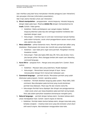 Rekayasa Perangkat Lunak Teknik Informatika UKDW
Semester Genap 2004/2005




User interface yang baik harus menyatukan interaksi pengguna (user interaction)
dan penyajian informasi (information presentation).
Ada 5 tipe utama interaksi untuk user interaction:
1. Direct manipulation – pengoperasian secara langsung: interaksi langsung
    dengan objek pada layar. Misalnya delete file dengan memasukkannya ke
    trash. Contoh: Video games.
            Kelebihan: Waktu pembelajaran user sangat singkat, feedback
            langsung diberikan pada tiap aksi sehingga kesalahan terdeteksi dan
            diperbaiki dengan cepat
            Kekurangan : Interface tipe ini rumit dan memerlukan banyak fasilitas
            pada sistem komputer, cocok untuk penggambaran secara visual untuk
            satu operasi atau objek
2. Menu selection – pilihan berbentuk menu: Memilih perintah dari daftar yang
    disediakan. Misalnyasaat click kanan dan memilih aksi yang dikehendaki.
            Kelebihan : User tidak perlu ingat nama perintah. Pengetikan minimal.
            Kesalahan rendah.
            Kekurangan :Tidak ada logika AND atau OR. Perlu ada struktur menu
            jika banyak pilihan. Menu dianggap lambat oleh expert user dibanding
            command language.
3. Form fill-in – pengisian form : Mengisi area-area pada form. Contoh: Stock
    control.
            Kelebihan : Masukan data yang sederhana. Mudah dipelajari
            Kekurangan : Memerlukan banyak tempat di layar. Harus
            menyesuaikan dengan form manual dan kebiasaan user.
4. Command language – perintah tertulis: Menuliskan perintah yang sudah
    ditentukan pada program. Contoh: operating system.
           Kelebihan : Perintah diketikan langsung pada system. Misal UNIX, DOS
           command. Bisa diterapkan pada terminal yang murah.Kombinasi
           perintah bisa dilakukan. Misal copy file dan rename nama file.
           Kekurangan:Perintah harus dipelajari dan diingat cara penggunaannya
           – tidak cocok untuk user biasa.Kesalahan pakai perintah sering terjadi.
           Perlu ada sistem pemulihan kesalahan.Kemampuan mengetik perlu.
5. Natural language – perintah dengan bahasa alami: Gunakan bahasa alami
    untuk mendapatkan hasil. Contoh: search engine di Internet.
          Kelebihan: Perintah dalam bentuk bahasa alami, dengan kosa kata yang
          terbatas (singkat) – misalnya kata kunci yang kita tentukan untuk dicari
          oleh search engine. Ada kebebasan menggunakan kata-kata.



                                             3
 