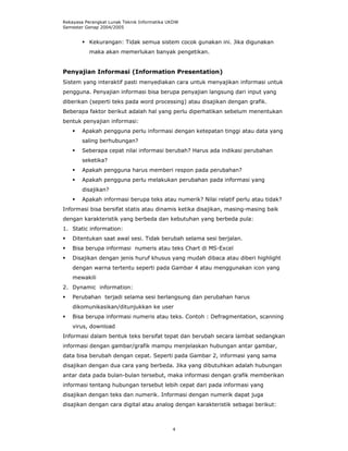 Rekayasa Perangkat Lunak Teknik Informatika UKDW
Semester Genap 2004/2005


          Kekurangan: Tidak semua sistem cocok gunakan ini. Jika digunakan
          maka akan memerlukan banyak pengetikan.


Penyajian Informasi (Information Presentation)
Sistem yang interaktif pasti menyediakan cara untuk menyajikan informasi untuk
pengguna. Penyajian informasi bisa berupa penyajian langsung dari input yang
diberikan (seperti teks pada word processing) atau disajikan dengan grafik.
Beberapa faktor berikut adalah hal yang perlu diperhatikan sebelum menentukan
bentuk penyajian informasi:
        Apakah pengguna perlu informasi dengan ketepatan tinggi atau data yang
        saling berhubungan?
        Seberapa cepat nilai informasi berubah? Harus ada indikasi perubahan
        seketika?
        Apakah pengguna harus memberi respon pada perubahan?
        Apakah pengguna perlu melakukan perubahan pada informasi yang
        disajikan?
        Apakah informasi berupa teks atau numerik? Nilai relatif perlu atau tidak?
Informasi bisa bersifat statis atau dinamis ketika disajikan, masing-masing baik
dengan karakteristik yang berbeda dan kebutuhan yang berbeda pula:
1. Static information:
    Ditentukan saat awal sesi. Tidak berubah selama sesi berjalan.
    Bisa berupa informasi numeris atau teks Chart di MS-Excel
    Disajikan dengan jenis huruf khusus yang mudah dibaca atau diberi highlight
    dengan warna tertentu seperti pada Gambar 4 atau menggunakan icon yang
    mewakili
2. Dynamic information:
    Perubahan terjadi selama sesi berlangsung dan perubahan harus
    dikomunikasikan/ditunjukkan ke user
    Bisa berupa informasi numeris atau teks. Contoh : Defragmentation, scanning
    virus, download
Informasi dalam bentuk teks bersifat tepat dan berubah secara lambat sedangkan
informasi dengan gambar/grafik mampu menjelaskan hubungan antar gambar,
data bisa berubah dengan cepat. Seperti pada Gambar 2, informasi yang sama
disajikan dengan dua cara yang berbeda. Jika yang dibutuhkan adalah hubungan
antar data pada bulan-bulan tersebut, maka informasi dengan grafik memberikan
informasi tentang hubungan tersebut lebih cepat dari pada informasi yang
disajikan dengan teks dan numerik. Informasi dengan numerik dapat juga
disajikan dengan cara digital atau analog dengan karakteristik sebagai berikut:



                                             4
 