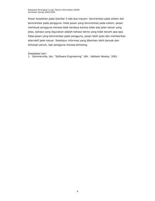 Rekayasa Perangkat Lunak Teknik Informatika UKDW
Semester Genap 2004/2005


Pesan kesalahan pada Gambar 5 ada dua macam: berorientasi pada sistem dan
berorientasi pada pengguna. Pada pesan yang berorientasi pada sistem, pesan
membuat pengguna merasa tidak berdaya karena tidak ada jalan keluar yang
jelas, bahasa yang digunakan adalah bahasa teknis yang tidak berarti apa-apa.
Pada pesan yang berorientasi pada pengguna, pesan lebih jelas dan memberikan
alternatif jalan keluar. Sekalipun informasi yang diberikan lebih banyak dan
terkesan penuh, tapi pengguna merasa tertolong.


Diadaptasi dari:
1. Sommerville, Ian. "Software Engineering" .6th . Addison Wesley. 2001




                                             8
 