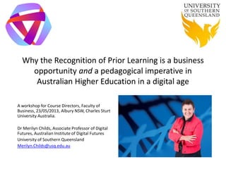 Why the Recognition of Prior Learning is a business
opportunity and a pedagogical imperative in
Australian Higher Education in a digital age
A workshop for Course Directors, Faculty of
Business, 23/05/2013, Albury NSW, Charles Sturt
University Australia.
Dr Merilyn Childs, Associate Professor of Digital
Futures, Australian Institute of Digital Futures
University of Southern Queensland
Merilyn.Childs@usq.edu.au
 