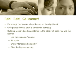 Rah!  Rah!  Go learner! Encourage the learner when they’re on the right track Give praise when a task is completed correctly Building rapport builds confidence in the ability of both you and the learner Use the customer’s name Be polite Show interest and empathy Give the learner options 