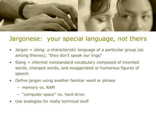 Jargonese:  your special language,  not  theirs Jargon = slang: a characteristic language of a particular group (as among thieves); "they don't speak our lingo“ Slang = informal nonstandard vocabulary composed of invented words, changed words, and exaggerated or humorous figures of speech Define  jargon using another familiar word or phrase memory vs. RAM “computer space” vs. hard drive Use analogies for really technical stuff 