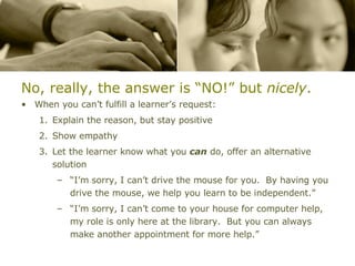 No, really, the answer is “NO!” but  nicely . When you can’t fulfill a learner’s request: Explain the reason, but stay positive Show empathy Let the learner know what you  can  do, offer an alternative solution “I’m sorry, I can’t drive the mouse for you.  By having you drive the mouse, we help you learn to be independent.” “I’m sorry, I can’t come to your house for computer help, my role is only here at the library.  But you can always make another appointment for more help.” 
