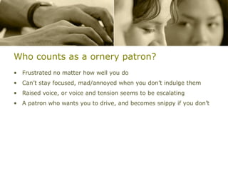 Who counts as a ornery patron? Frustrated no matter how well you do Can’t stay focused, mad/annoyed when you don’t indulge them Raised voice, or voice and tension seems to be escalating A patron who wants you to drive, and becomes snippy if you don’t 