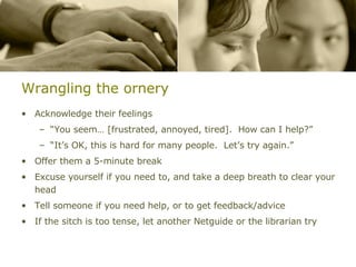 Wrangling the ornery Acknowledge their feelings “ You seem… [frustrated, annoyed, tired].  How can I help?” “ It’s OK, this is hard for many people.  Let’s try again.” Offer them a 5-minute break Excuse yourself if you need to, and take a deep breath to clear your head Tell someone if you need help, or to get feedback/advice If the sitch is too tense, let another Netguide or the librarian try 