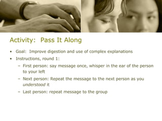 Activity:  Pass It Along Goal:  Improve digestion and use of complex explanations Instructions, round 1: First person: say message once, whisper in the ear of the person to your left Next person: Repeat the message to the next person as you  understood  it Last person: repeat message to the group 