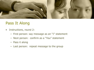 Pass It Along Instructions, round 2: First person: say message as an “I” statement Next person:  confirm as a “You” statement Pass it along Last person:  repeat message to the group 