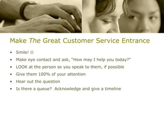 Make  The  Great Customer Service Entrance Smile!   Make eye contact and ask, “How may I help you today?” LOOK at the person as you speak to them, if possible Give them 100% of your attention Hear out the question Is there a queue?  Acknowledge and give a timeline 