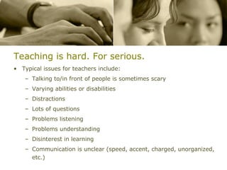 Teaching is hard. For serious. Typical issues for teachers include: Talking to/in front of people is sometimes scary Varying abilities or disabilities Distractions Lots of questions Problems listening Problems understanding Disinterest in learning Communication is unclear (speed, accent, charged, unorganized, etc.) 
