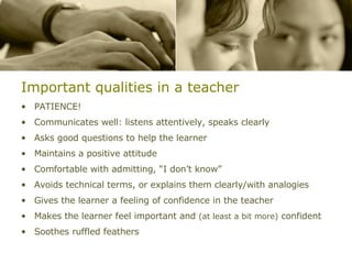 Important qualities in a teacher PATIENCE! Communicates well: listens attentively, speaks clearly Asks good questions to help the learner Maintains a positive attitude Comfortable with admitting, “I don’t know” Avoids technical terms, or explains them clearly/with analogies Gives the learner a feeling of confidence in the teacher Makes the learner feel important and  (at least a bit more)  confident Soothes ruffled feathers 