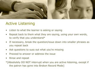Active Listening Listen to what the learner is asking or saying Repeat back to them what they are saying, using your own words, to verify that you understand* If necessary, break the question/issue down into smaller phrases as you repeat back Ask questions to suss out what you’re missing Proceed to answer or address the issue Rinse and repeat *[Absolutely DO NOT interrupt when you are active listening, except if the patron has gone into Broken Record Mode] 