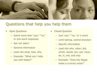 Questions that help you help them Open Questions Solicit more than “yes,” “no,” or one-word responses Get ‘em talkin’ General information Lead into what, how, why Example: “What can I help you with today?” Closed Question Just “yes,” “no,” or 1-word Limit talking, control direction Specific information Lead into who, when, did, which, would, are, can, have, do, is, will, and may Example: “Does the floppy make a crunchy noise?” 