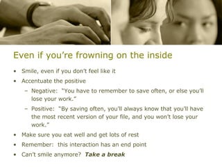 Even if you’re frowning on the inside Smile, even if you don’t feel like it Accentuate the positive Negative:  “You have to remember to save often, or else you’ll lose your work.” Positive:  “By saving often, you’ll always know that you’ll have the most recent version of your file, and you won’t lose your work.” Make sure you eat well and get lots of rest Remember:  this interaction has an end point Can’t smile anymore?  Take a break 