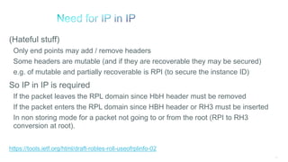 118
(Hateful stuff)
Only end points may add / remove headers
Some headers are mutable (and if they are recoverable they may be secured)
e.g. of mutable and partially recoverable is RPI (to secure the instance ID)
So IP in IP is required
If the packet leaves the RPL domain since HbH header must be removed
If the packet enters the RPL domain since HBH header or RH3 must be inserted
In non storing mode for a packet not going to or from the root (RPI to RH3
conversion at root).
https://tools.ietf.org/html/draft-robles-roll-useofrplinfo-02
 