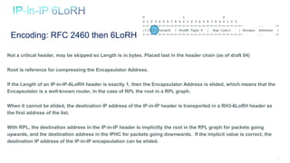 119
Not a critical header, may be skipped so Length is in bytes. Placed last in the header chain (as of draft 04)
Root is reference for compressing the Encapsulator Address.
If the Length of an IP-in-IP-6LoRH header is exactly 1, then the Encapsulator Address is elided, which means that the
Encapsulator is a well-known router, in the case of RPL the root in a RPL graph.
When it cannot be elided, the destination IP address of the IP-in-IP header is transported in a RH3-6LoRH header as
the first address of the list.
With RPL, the destination address in the IP-in-IP header is implicitly the root in the RPL graph for packets going
upwards, and the destination address in the IPHC for packets going downwards. If the implicit value is correct, the
destination IP address of the IP-in-IP encapsulation can be elided.
Encoding: RFC 2460 then 6LoRH
0 1 2
0 1 2 3 4 5 6 7 8 9 0 1 2 3 4 5 6 7 8 9 0 1 2 3
+-+-+-+-+-+-+-+-+-+-+-+-+-+-+-+-+-+-+-+-+-+-+-+-+- ... -+
|1|0|1| Length | 6LoRH Type 6 | Hop Limit | Encaps. Address |
+-+-+-+-+-+-+-+-+-+-+-+-+-+-+-+-+-+-+-+-+-+-+-+-+- ... -+
 