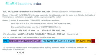 120
MAC RH3-6LoRH* RPI-6LoRH IP-in-IP-LoRH IPHC blah optimizes operation on compressed form
Reason 1: We modify the RH3-6LoRH on the way, popping the first address as we go. It is easier to do if it is the first header of
the compressed packet so we always play with the very beginning of the packet
Reason 2: So that IP header always TERMINATES the 6LoRH encapsulation,
When there is no IP in IP , this is already true for instance MAC RPI-6LoRH IPHC
One needs to differentiate a case that in UNCOMPRESSED form is
IP-in-IP RPI RH3 IP blah vs. IP-in-IP IP RPI RH3 blah
With a format like MAC IP-in-IP-LoRH RH3-6LoRH* RPI-6LoRH IPHC blah You cannot tell : (
With this format we have a clear separation for IP in IP in IP all the way
MAC RH3-6LoRH* RPI-6LoRH IP-in-IP-LoRH RH3-6LoRH* RPI-6LoRH IP-in-IP-LoRH RPI-6LoRH IPHC data
The separation of which header is in which encapsulation is clearly delineated with the IP header that terminates the
encapsulated 6LoRH-headers.
4/3/2016
 