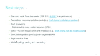 125
• Standard track Reactive model (P2P RPL rfc6997 is experimental)
• Centralized route computation push (e.g. draft-thubert-roll-dao-projection )
• DAG limitations
Sibling routing, more resilient schemes (ARCs)
• Better / Faster (re) join (with DIS message e.g. draft-zhong-roll-dis-modifications)
• Stimulated updates (lookup) with targetted DAO
• Asymmetrical links
• Multi-Topology routing and cascading
 