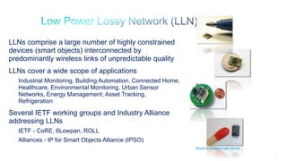 13
LLNs comprise a large number of highly constrained
devices (smart objects) interconnected by
predominantly wireless links of unpredictable quality
LLNs cover a wide scope of applications
Industrial Monitoring, Building Automation, Connected Home,
Healthcare, Environmental Monitoring, Urban Sensor
Networks, Energy Management, Asset Tracking,
Refrigeration
Several IETF working groups and Industry Alliance
addressing LLNs
IETF - CoRE, 6Lowpan, ROLL
Alliances - IP for Smart Objects Alliance (IPSO)
World’s smallest web server
 