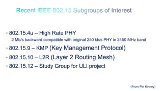 16
• 802.15.4u – High Rate PHY
2 Mb/s backward compatible with original 250 kb/s PHY in 2450 MHz band
• 802.15.9 – KMP (Key Management Protocol)
• 802.15.10 – L2R (Layer 2 Routing Mesh)
• 802.15.12 – Study Group for ULI project
(From Pat Kinney)
 